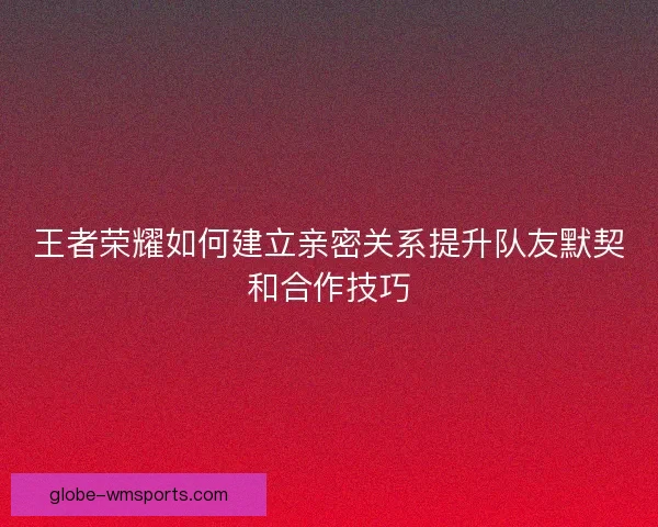 王者荣耀如何建立亲密关系提升队友默契和合作技巧 王者荣耀如何建立亲密关系提升队友默契和合作技巧