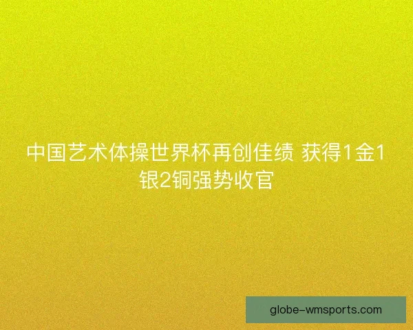 中国艺术体操世界杯再创佳绩 获得1金1银2铜强势收官
