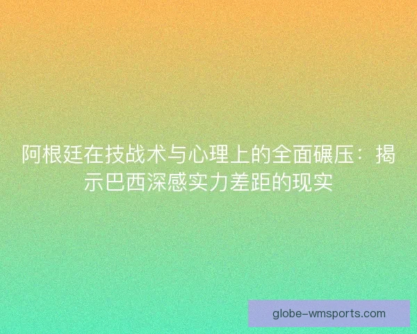 阿根廷在技战术与心理上的全面碾压：揭示巴西深感实力差距的现实