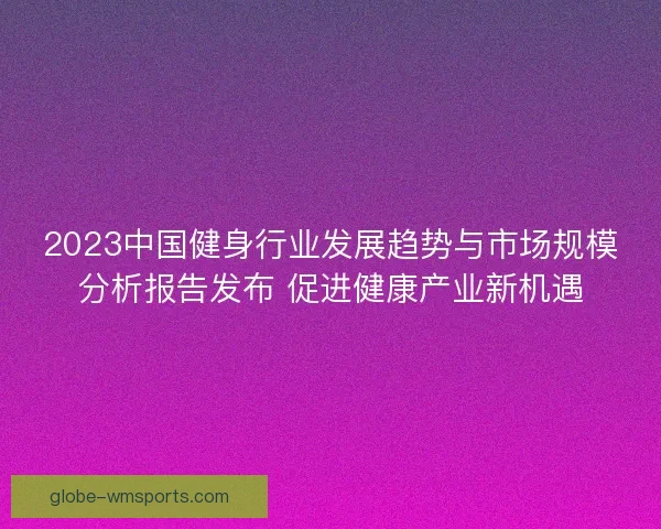 2023中国健身行业发展趋势与市场规模分析报告发布 促进健康产业新机遇 2023中国健身行业发展趋势与市场规模分析报告发布 促进健康产业新机遇