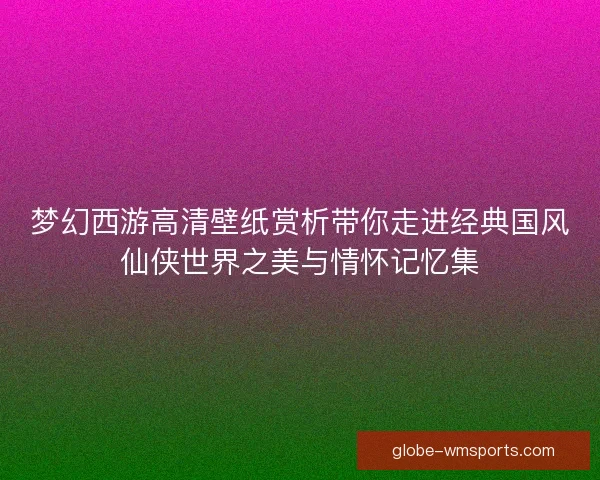 梦幻西游高清壁纸赏析带你走进经典国风仙侠世界之美与情怀记忆集 梦幻西游高清壁纸赏析带你走进经典国风仙侠世界之美与情怀记忆集