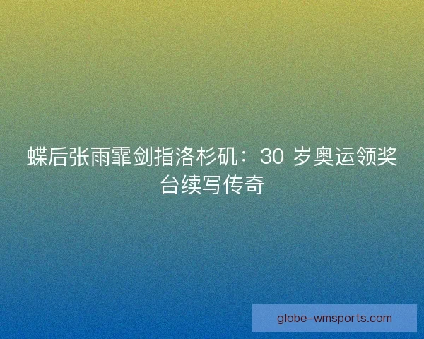 蝶后张雨霏剑指洛杉矶：30 岁奥运领奖台续写传奇