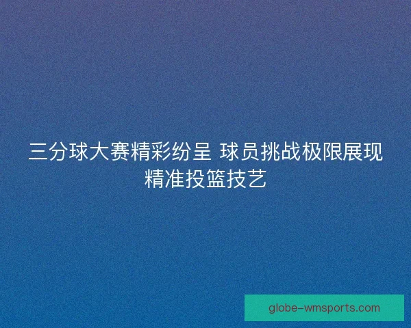 三分球大赛精彩纷呈 球员挑战极限展现精准投篮技艺