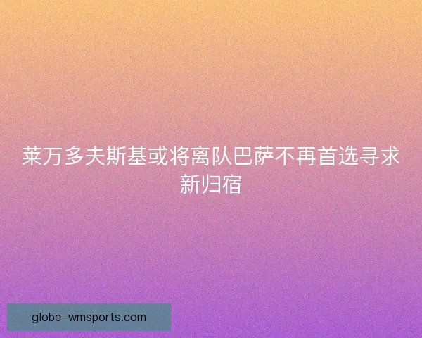 莱万多夫斯基或将离队巴萨不再首选寻求新归宿