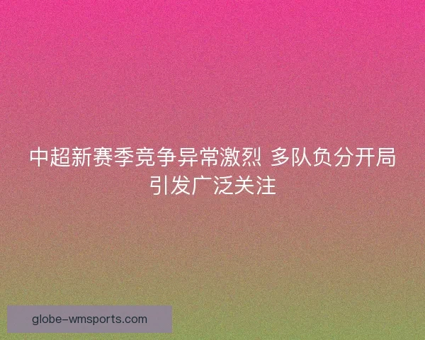 中超新赛季竞争异常激烈 多队负分开局引发广泛关注 中超新赛季竞争异常激烈 多队负分开局引发广泛关注