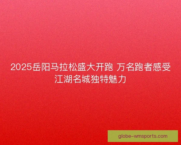 2025岳阳马拉松盛大开跑 万名跑者感受江湖名城独特魅力 2025岳阳马拉松盛大开跑 万名跑者感受江湖名城独特魅力
